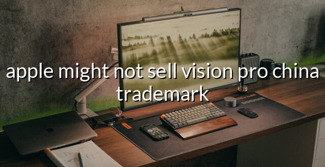 apple might not sell vision pro china trademark