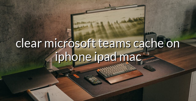 clear microsoft teams cache on iphone ipad mac