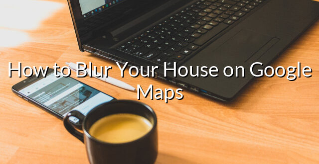 How to Blur Your House on Google Maps