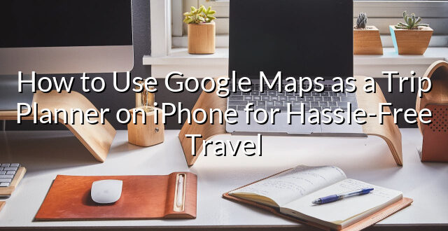 How to Use Google Maps as a Trip Planner on iPhone for Hassle-Free Travel