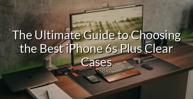 The Ultimate Guide to Choosing the Best iPhone 6s Plus Clear Cases