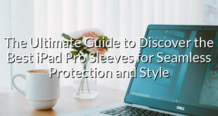 The Ultimate Guide to Discover the Best iPad Pro Sleeves for Seamless Protection and Style