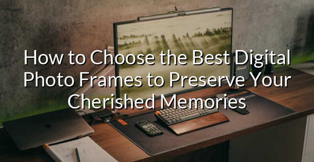 How to Choose the Best Digital Photo Frames to Preserve Your Cherished Memories