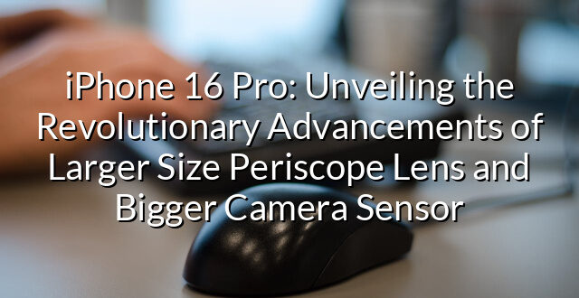 iPhone 16 Pro: Unveiling the Revolutionary Advancements of Larger Size Periscope Lens and Bigger Camera Sensor