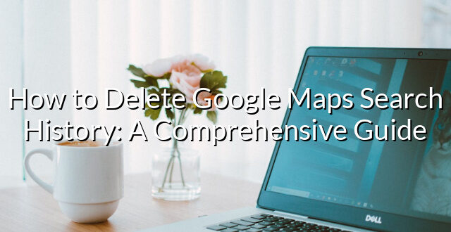 How to Delete Google Maps Search History: A Comprehensive Guide