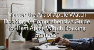 Master the Art of Apple Watch Docking: A Comprehensive Guide to “Best Apple Watch Docking Stations”